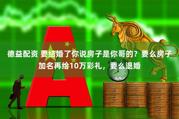 德益配资 要结婚了你说房子是你哥的？要么房子加名再给10万彩礼，要么退婚