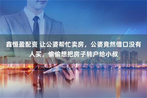 鑫恒盈配资 让公婆帮忙卖房，公婆竟然借口没有人买，偷偷想把房子转户给小叔