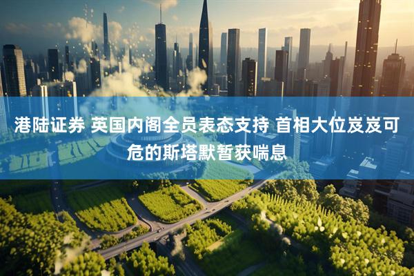 港陆证券 英国内阁全员表态支持 首相大位岌岌可危的斯塔默暂获喘息