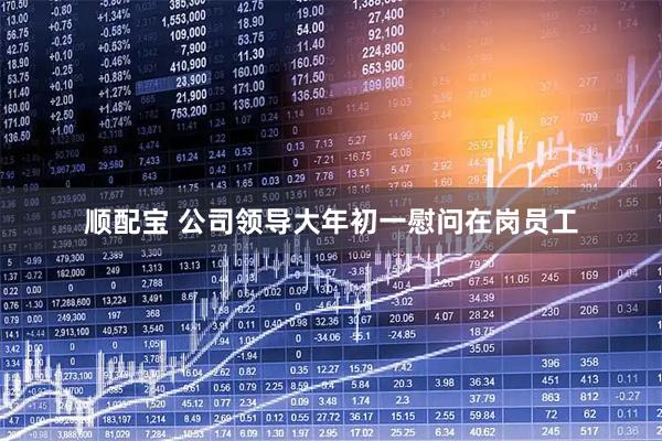 顺配宝 公司领导大年初一慰问在岗员工