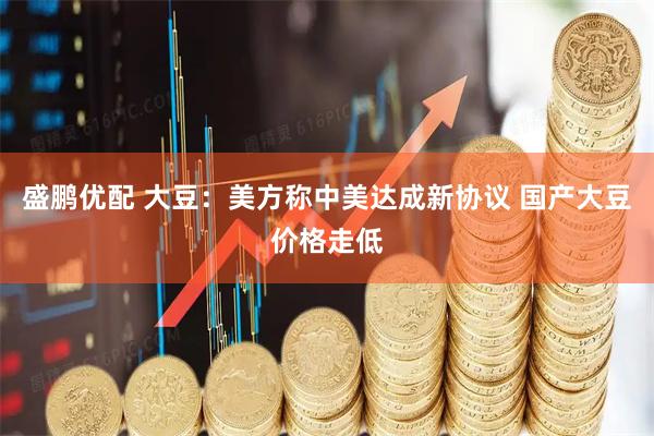 盛鹏优配 大豆：美方称中美达成新协议 国产大豆价格走低
