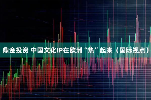 鼎金投资 中国文化IP在欧洲“热”起来（国际视点）