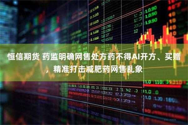 恒信期货 药监明确网售处方药不得AI开方、买赠，精准打击减肥药网售乱象