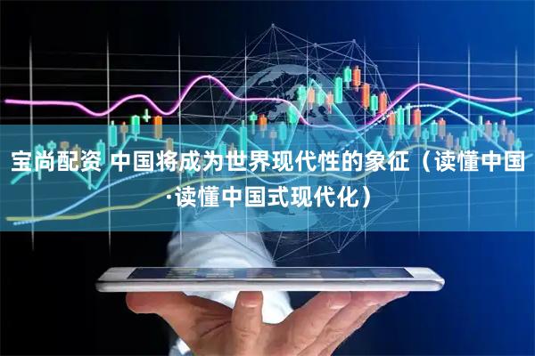 宝尚配资 中国将成为世界现代性的象征（读懂中国·读懂中国式现代化）