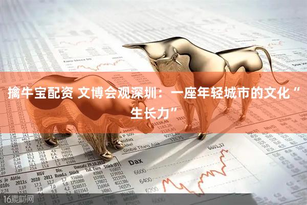 擒牛宝配资 文博会观深圳：一座年轻城市的文化“生长力”