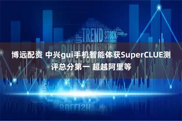 博远配资 中兴gui手机智能体获SuperCLUE测评总分第一 超越阿里等