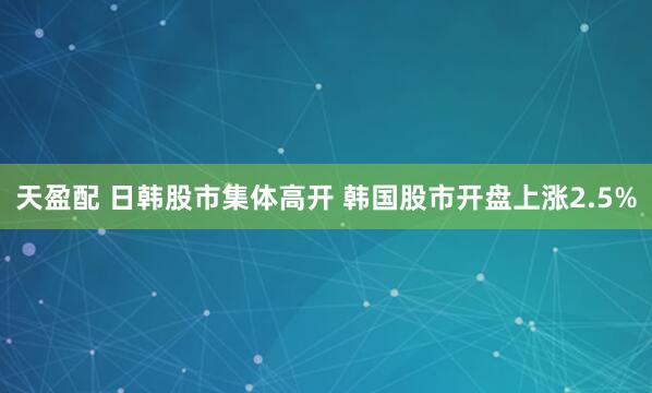 天盈配 日韩股市集体高开 韩国股市开盘上涨2.5%