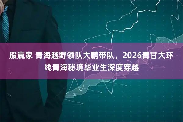 股赢家 青海越野领队大鹏带队，2026青甘大环线青海秘境毕业生深度穿越