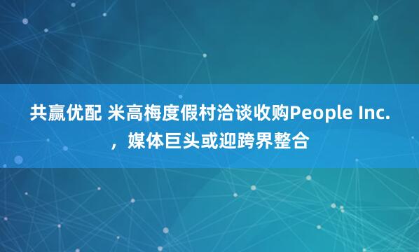 共赢优配 米高梅度假村洽谈收购People Inc.，媒体巨头或迎跨界整合