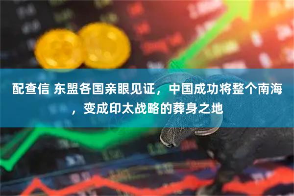 配查信 东盟各国亲眼见证，中国成功将整个南海，变成印太战略的葬身之地