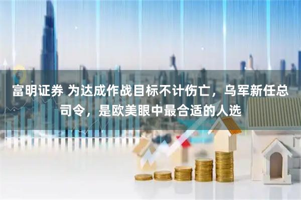 富明证券 为达成作战目标不计伤亡，乌军新任总司令，是欧美眼中最合适的人选