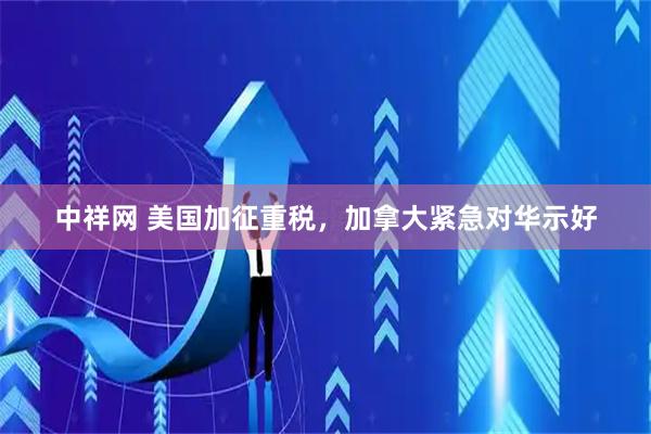 中祥网 美国加征重税，加拿大紧急对华示好