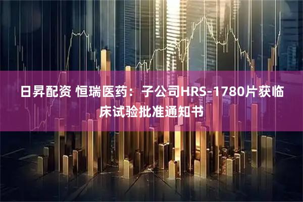 日昇配资 恒瑞医药：子公司HRS-1780片获临床试验批准通知书