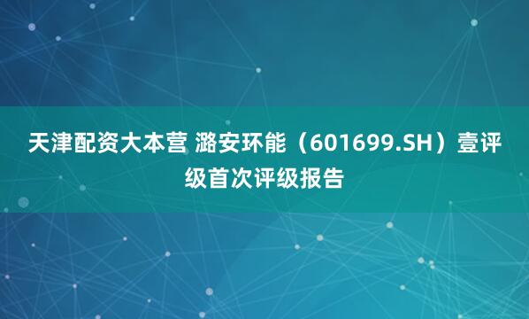 天津配资大本营 潞安环能（601699.SH）壹评级首次评级报告