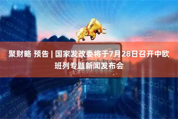 聚财略 预告 | 国家发改委将于7月28日召开中欧班列专题新闻发布会