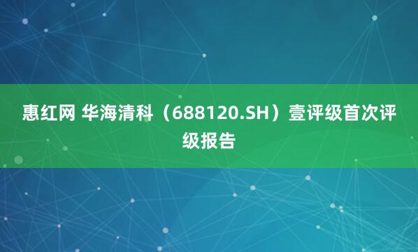 惠红网 华海清科（688120.SH）壹评级首次评级报告