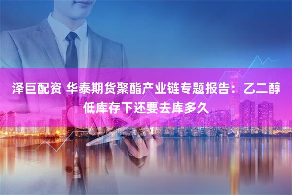 泽巨配资 华泰期货聚酯产业链专题报告：乙二醇低库存下还要去库多久