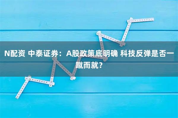 N配资 中泰证券：A股政策底明确 科技反弹是否一蹴而就？